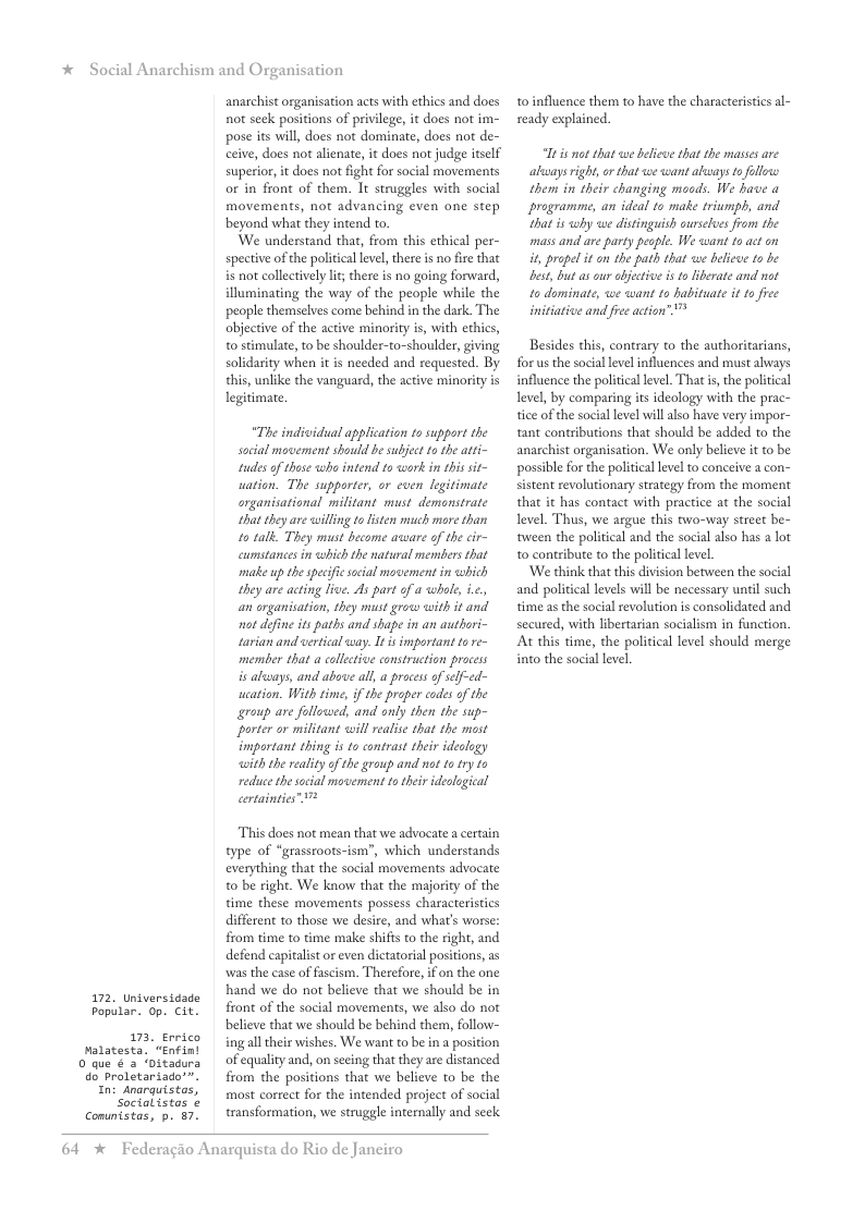 * Social Anarchism and Organisation 172. Universidade Popular. 0p. Cit. 173, Errico Malatesta. “Enfint 0 que & a ‘Ditadura do Proletariado’”. In: Anarguistos, Social istas ¢ Comuntstas, p. 87. anarchist organisation acts with ethics and does not seck positions of privilege, it does not im- pose its will, does not dominate, does not de- ceive, does not alienate, it does not judge itslf superior, it does not fight for social movements or in front of them. It struggles with social movements, not advancing even one step beyond what they intend to. We understand that, from this ethical per- spective of the political level, there is no fire that is not collectively It there is no going forward, illuminating the way of the people while the people themselves come behind i the dark. The objective of the active minority i, with ethics, to stimulate, to be shoulder-to-shoulder, giving solidarity when it s needed and requested. By this, unlike the vanguard, the active minority is legitimate. “The individual application to support the social movement should be subject to the atti- tudes of those wha intend to wark in this sit- uation. The supporter, or cven legitimate organisational mifitant must demonstrate that they are willing o listen much more than 10 talk They must become awware of the cir- cumstances in which the natural members that make up the specific social movement in which they are acting live. As part of a whle, i.c. an organisation, they must grow with it and. not define it paths and shape in an authori- tarian and vertical way. It isimportant f re- member that a colletive construction process s aluways, and above all, a proces of self-ed- weation. With time, if the proper codes of the group are followed, and only then the sup- porter or militant will realise that the most important thing is to contrast their idealogy with the reality of the group and not to try to reduce the social movement to ther ideological certainties” 7 This does not mean that we advocate a certain type of “grassroots-ism”, which understands everything that the social movements advocate o be right. We know that the majority of the time these movements possess characteristics different to those we desire, and wha’s worse: from time to time make shifts to the right, and defend capitalistor even dictatorial positions, as was the case of fascism. Therefore, if on the one hand we do not believe that we should be in front of the social movements, we also do not believe that we should be behind them, follow- ing alltheir wishes. We want to be in position of equality and, on secing that they are distanced from the positions that we believe to be the most correct for the intended project of socl transformation, we struggle internally and seek 64 * Federagio Anarquista do Rio de Janeiro to influence them to have the characteristics al- ready explained. Tt s ot that we belice that the mases are akvays right, or that we wantalways s follows them in their changing moods. We bave a programme, an ideal to make triumph, and hat s iy we distinguish ourslues from the mass and are party peaple. We want to act on it propel it o the path that we beleve 1s be best, but ascur et is o likerate and ot 1o dominate, we want 1o babituate it 1o fee initiative and fre action” Besides this, contrary to the authoritarians, for us the social level influences and must always influence the politicallevel. That i, the political level, by comparing its ideology with the prac- tice of the social level willalso have very impor- tant contributions that should be added to the anarchist organisation. We only believe it to be possible for the political level to conceive a con- sistent revolutionary strategy from the moment that it has contact with practice at the social level. Thus, we argue this two-way street be- tween the political and the social aiso has a lot to contribute to the political level. ‘We think that this division between the social and political levels wil be necessary until such time as the social revolution is consolidated and secured, with libertarian socialism in function. At this time, the political level should merge into the social level,